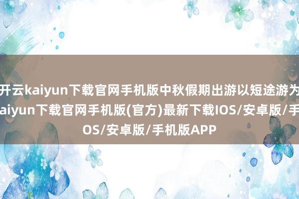 开云kaiyun下载官网手机版中秋假期出游以短途游为主-开云kaiyun下载官网手机版(官方)最新下载IOS/安卓版/手机版APP