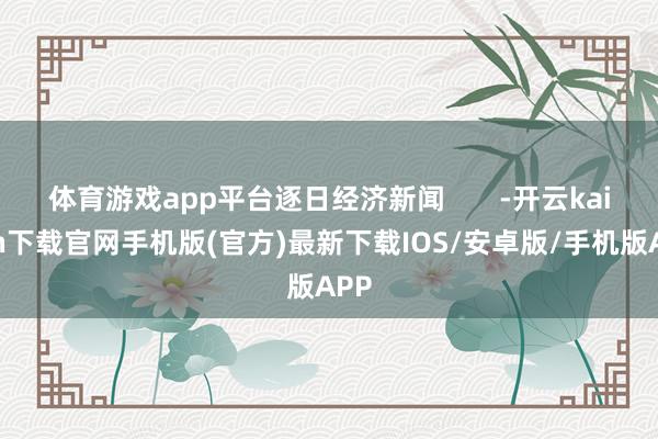 体育游戏app平台逐日经济新闻       -开云kaiyun下载官网手机版(官方)最新下载IOS/安卓版/手机版APP