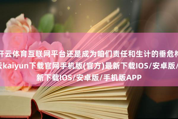 开云体育互联网平台还是成为咱们责任和生计的垂危构成部分-开云kaiyun下载官网手机版(官方)最新下载IOS/安卓版/手机版APP