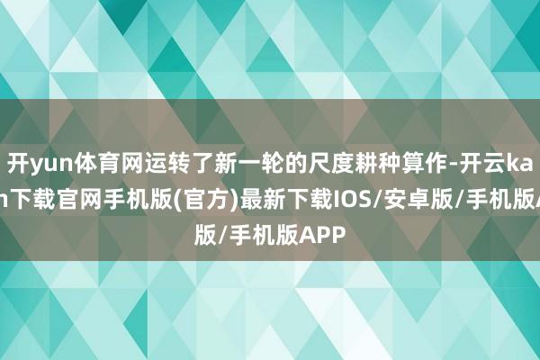 开yun体育网运转了新一轮的尺度耕种算作-开云kaiyun下载官网手机版(官方)最新下载IOS/安卓版/手机版APP