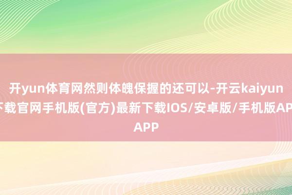 开yun体育网然则体魄保握的还可以-开云kaiyun下载官网手机版(官方)最新下载IOS/安卓版/手机版APP