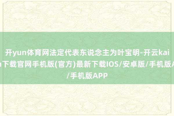 开yun体育网法定代表东说念主为叶宝明-开云kaiyun下载官网手机版(官方)最新下载IOS/安卓版/手机版APP