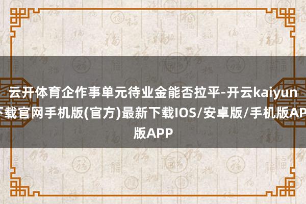 云开体育企作事单元待业金能否拉平-开云kaiyun下载官网手机版(官方)最新下载IOS/安卓版/手机版APP