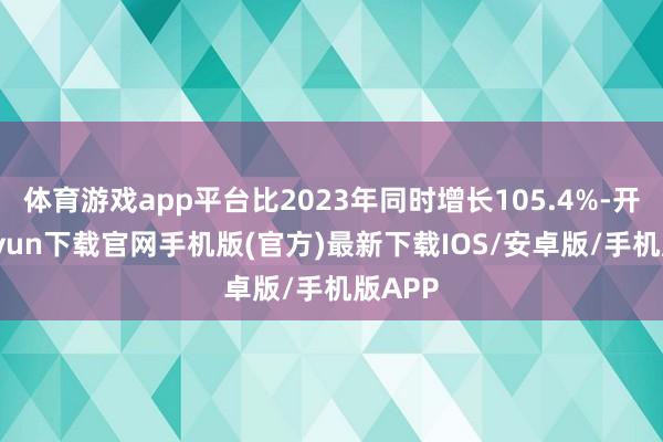 体育游戏app平台比2023年同时增长105.4%-开云kaiyun下载官网手机版(官方)最新下载IOS/安卓版/手机版APP