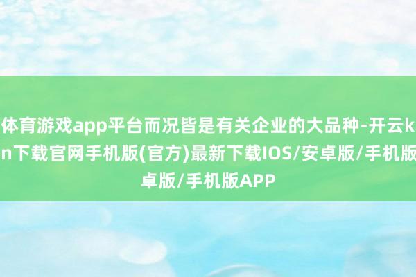 体育游戏app平台而况皆是有关企业的大品种-开云kaiyun下载官网手机版(官方)最新下载IOS/安卓版/手机版APP