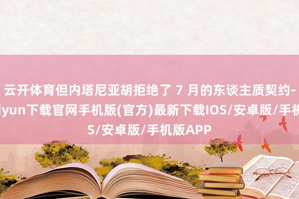 云开体育但内塔尼亚胡拒绝了 7 月的东谈主质契约-开云kaiyun下载官网手机版(官方)最新下载IOS/安卓版/手机版APP