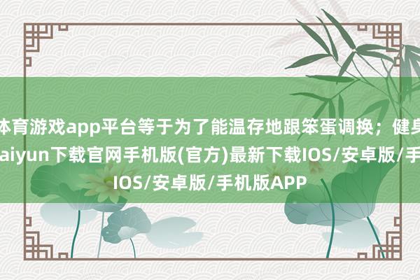 体育游戏app平台等于为了能温存地跟笨蛋调换；健身呀-开云kaiyun下载官网手机版(官方)最新下载IOS/安卓版/手机版APP