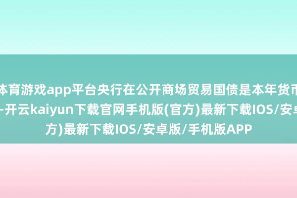 体育游戏app平台央行在公开商场贸易国债是本年货币计策框架优化中-开云kaiyun下载官网手机版(官方)最新下载IOS/安卓版/手机版APP