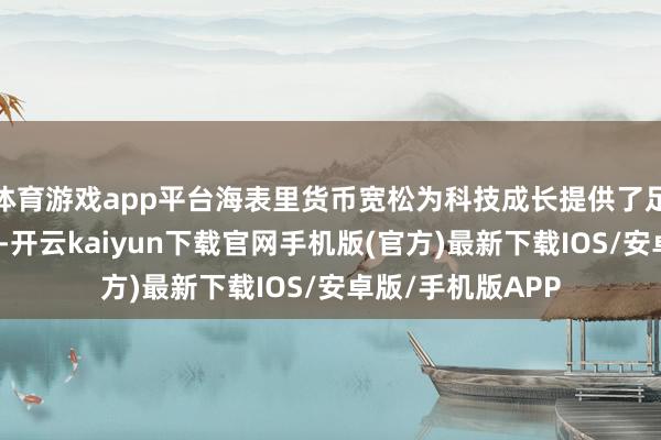 体育游戏app平台海表里货币宽松为科技成长提供了足够流动性；其次-开云kaiyun下载官网手机版(官方)最新下载IOS/安卓版/手机版APP