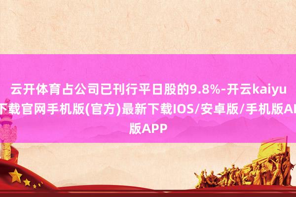 云开体育占公司已刊行平日股的9.8%-开云kaiyun下载官网手机版(官方)最新下载IOS/安卓版/手机版APP