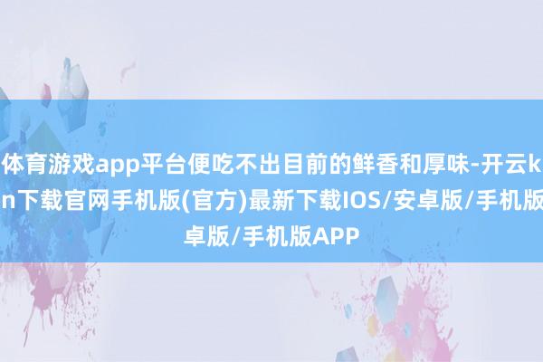 体育游戏app平台便吃不出目前的鲜香和厚味-开云kaiyun下载官网手机版(官方)最新下载IOS/安卓版/手机版APP