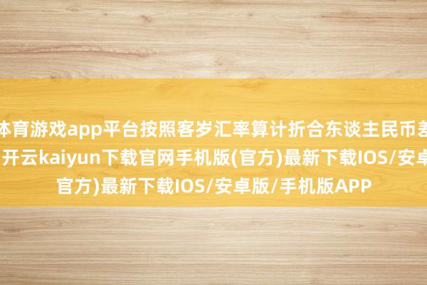 体育游戏app平台按照客岁汇率算计折合东谈主民币差未几要1600万-开云kaiyun下载官网手机版(官方)最新下载IOS/安卓版/手机版APP