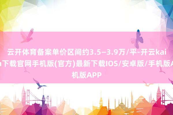 云开体育备案单价区间约3.5—3.9万/平-开云kaiyun下载官网手机版(官方)最新下载IOS/安卓版/手机版APP