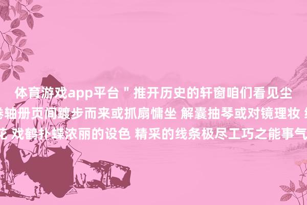 体育游戏app平台＂推开历史的轩窗咱们看见尘封千年的娇媚她们从卷轴册页间踱步而来或抓扇慵坐 解囊抽琴或对镜理妆 绣案作念工或逗犬绣花 戏鹤扑蝶浓丽的设色 精采的线条极尽工巧之能事气韵流转之活泼勾画出唐朝女子的百态东说念主生画中的她们身形丰硕健好意思 身形婀娜多姿既能罗衣翩飞也可策马扬鞭丰富灿艳的色调却鲜而不俗 色薄而厚让轻纱洒脱维妙维肖站在历史中的她们自信热潮 意气轩昂 浓烈奔放变幻出千姿百态的好