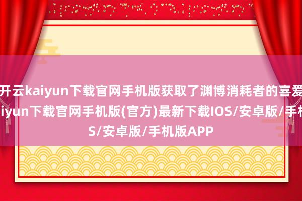 开云kaiyun下载官网手机版获取了渊博消耗者的喜爱-开云kaiyun下载官网手机版(官方)最新下载IOS/安卓版/手机版APP