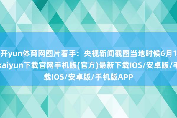 开yun体育网图片着手：央视新闻截图当地时候6月19日-开云kaiyun下载官网手机版(官方)最新下载IOS/安卓版/手机版APP