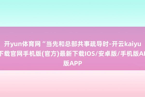 开yun体育网“当先和总部共事疏导时-开云kaiyun下载官网手机版(官方)最新下载IOS/安卓版/手机版APP