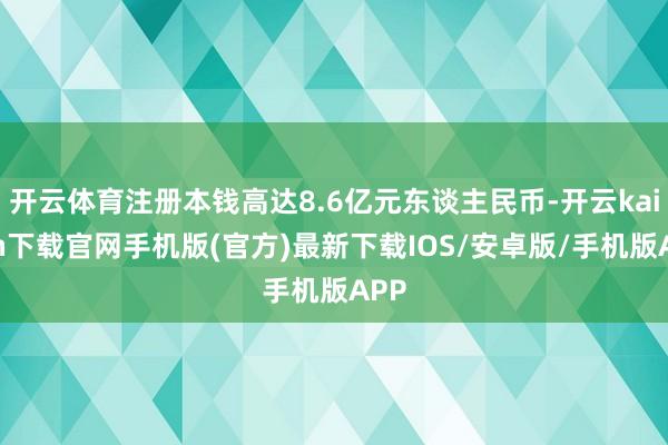 开云体育注册本钱高达8.6亿元东谈主民币-开云kaiyun下载官网手机版(官方)最新下载IOS/安卓版/手机版APP