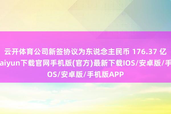 云开体育公司新签协议为东说念主民币 176.37 亿元-开云kaiyun下载官网手机版(官方)最新下载IOS/安卓版/手机版APP