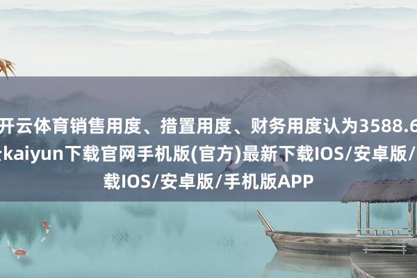 开云体育销售用度、措置用度、财务用度认为3588.61万元-开云kaiyun下载官网手机版(官方)最新下载IOS/安卓版/手机版APP