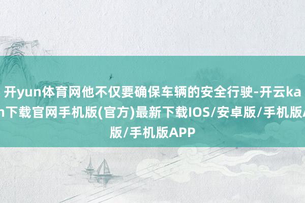 开yun体育网他不仅要确保车辆的安全行驶-开云kaiyun下载官网手机版(官方)最新下载IOS/安卓版/手机版APP