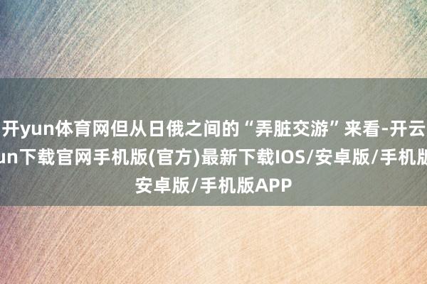 开yun体育网但从日俄之间的“弄脏交游”来看-开云kaiyun下载官网手机版(官方)最新下载IOS/安卓版/手机版APP