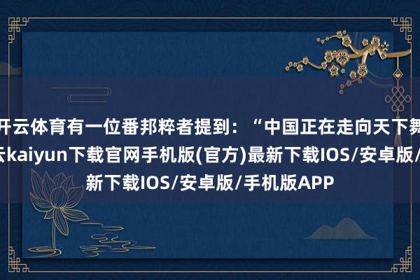 开云体育有一位番邦粹者提到：“中国正在走向天下舞台中心-开云kaiyun下载官网手机版(官方)最新下载IOS/安卓版/手机版APP