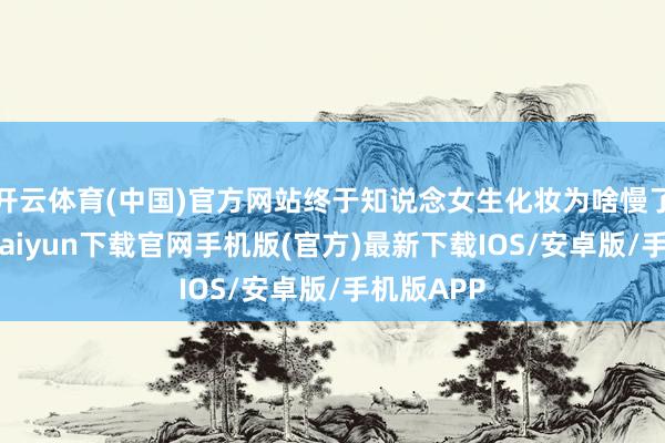 开云体育(中国)官方网站终于知说念女生化妆为啥慢了！-开云kaiyun下载官网手机版(官方)最新下载IOS/安卓版/手机版APP