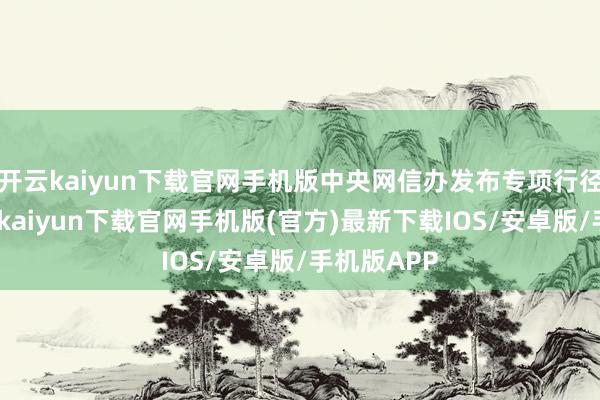 开云kaiyun下载官网手机版中央网信办发布专项行径示知-开云kaiyun下载官网手机版(官方)最新下载IOS/安卓版/手机版APP