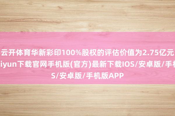 云开体育华新彩印100%股权的评估价值为2.75亿元-开云kaiyun下载官网手机版(官方)最新下载IOS/安卓版/手机版APP