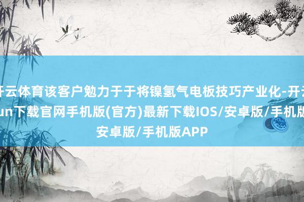 开云体育该客户勉力于于将镍氢气电板技巧产业化-开云kaiyun下载官网手机版(官方)最新下载IOS/安卓版/手机版APP