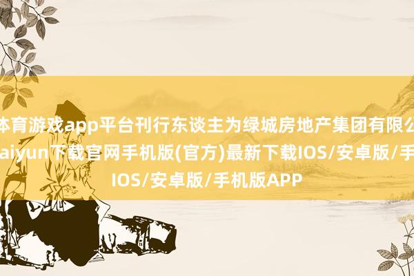 体育游戏app平台刊行东谈主为绿城房地产集团有限公司-开云kaiyun下载官网手机版(官方)最新下载IOS/安卓版/手机版APP