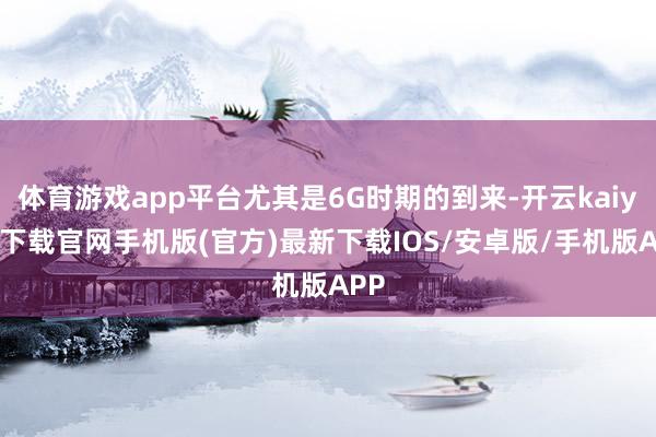 体育游戏app平台尤其是6G时期的到来-开云kaiyun下载官网手机版(官方)最新下载IOS/安卓版/手机版APP