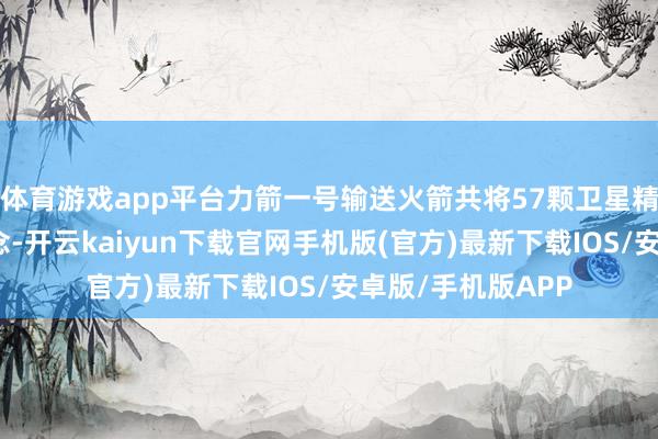 体育游戏app平台力箭一号输送火箭共将57颗卫星精确送入预定轨说念-开云kaiyun下载官网手机版(官方)最新下载IOS/安卓版/手机版APP