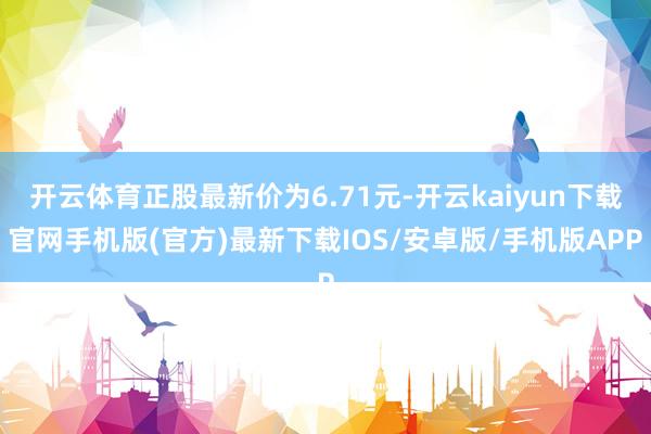 开云体育正股最新价为6.71元-开云kaiyun下载官网手机版(官方)最新下载IOS/安卓版/手机版APP