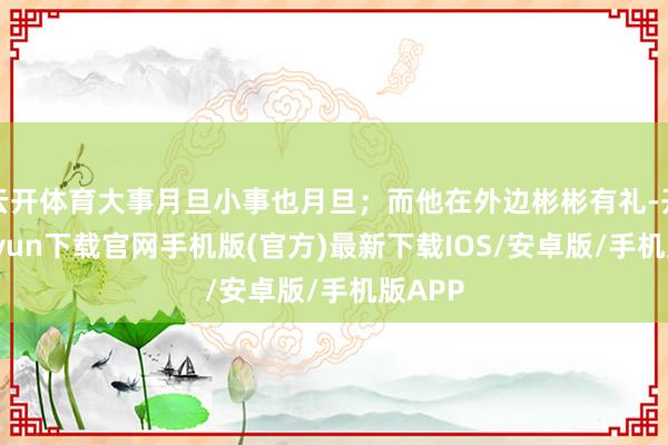 云开体育大事月旦小事也月旦；而他在外边彬彬有礼-开云kaiyun下载官网手机版(官方)最新下载IOS/安卓版/手机版APP