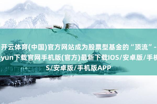 开云体育(中国)官方网站成为股票型基金的“顶流”-开云kaiyun下载官网手机版(官方)最新下载IOS/安卓版/手机版APP