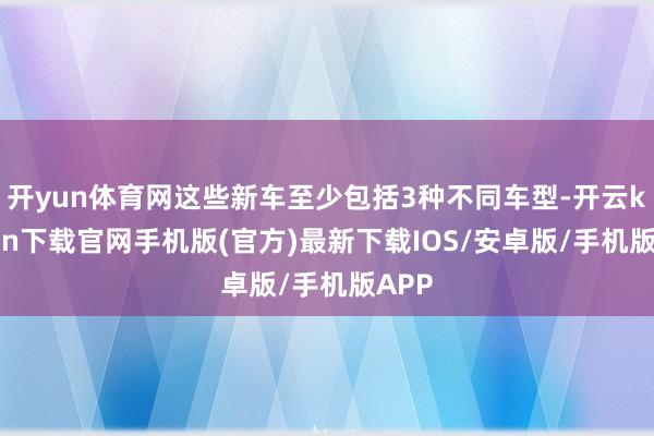 开yun体育网这些新车至少包括3种不同车型-开云kaiyun下载官网手机版(官方)最新下载IOS/安卓版/手机版APP