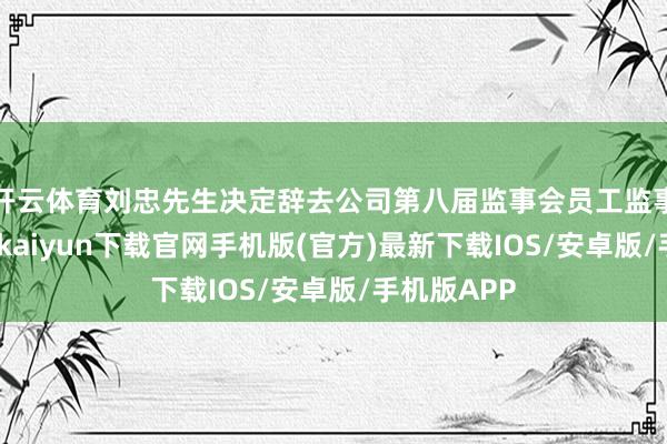 开云体育刘忠先生决定辞去公司第八届监事会员工监事职务-开云kaiyun下载官网手机版(官方)最新下载IOS/安卓版/手机版APP