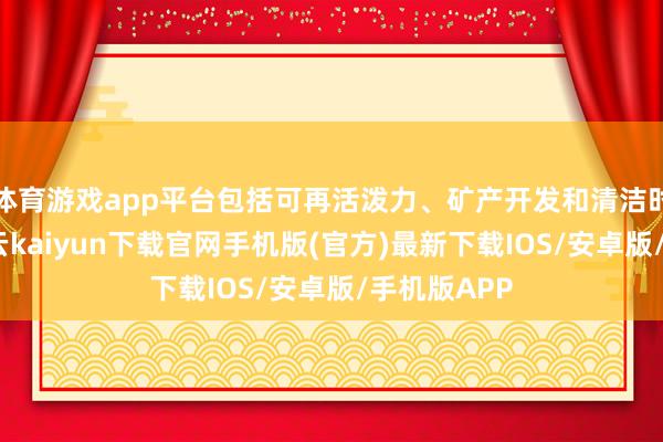 体育游戏app平台包括可再活泼力、矿产开发和清洁时期样式-开云kaiyun下载官网手机版(官方)最新下载IOS/安卓版/手机版APP