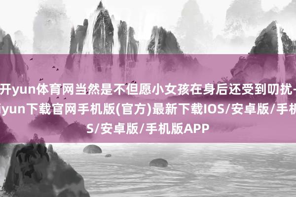 开yun体育网当然是不但愿小女孩在身后还受到叨扰-开云kaiyun下载官网手机版(官方)最新下载IOS/安卓版/手机版APP