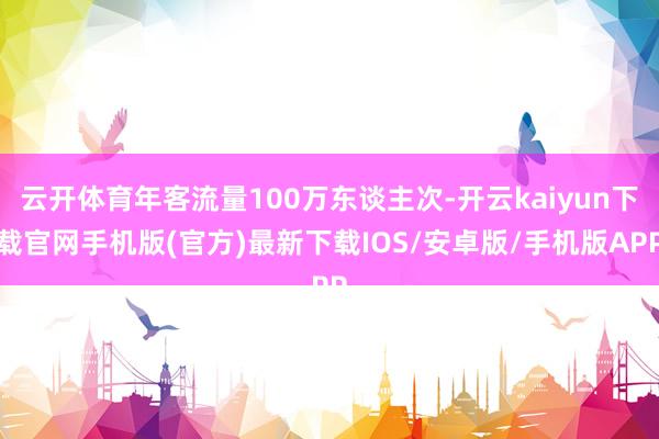 云开体育年客流量100万东谈主次-开云kaiyun下载官网手机版(官方)最新下载IOS/安卓版/手机版APP