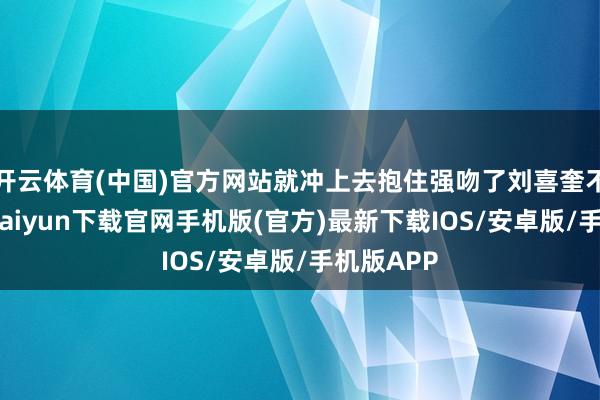 开云体育(中国)官方网站就冲上去抱住强吻了刘喜奎不放-开云kaiyun下载官网手机版(官方)最新下载IOS/安卓版/手机版APP