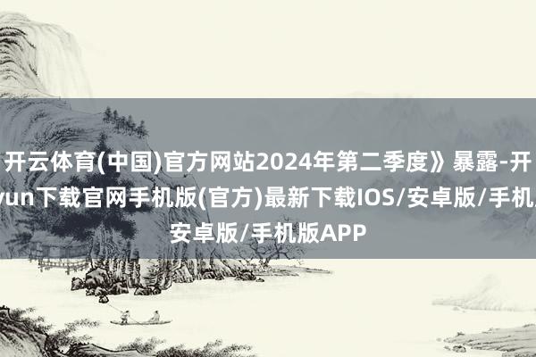 开云体育(中国)官方网站2024年第二季度》暴露-开云kaiyun下载官网手机版(官方)最新下载IOS/安卓版/手机版APP