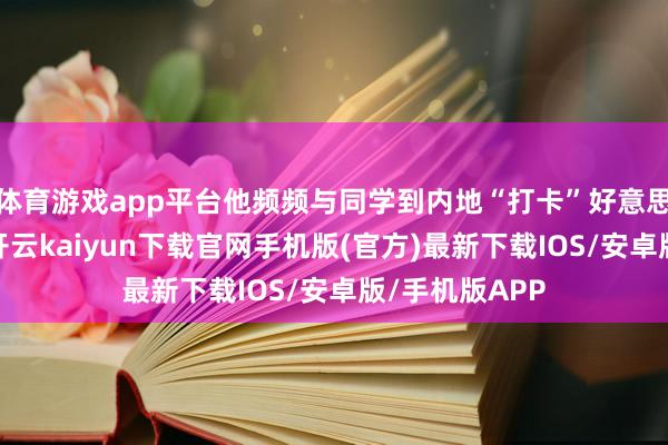 体育游戏app平台他频频与同学到内地“打卡”好意思景好意思食-开云kaiyun下载官网手机版(官方)最新下载IOS/安卓版/手机版APP