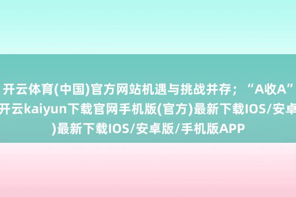 开云体育(中国)官方网站机遇与挑战并存；“A收A”走动束缚露馅-开云kaiyun下载官网手机版(官方)最新下载IOS/安卓版/手机版APP