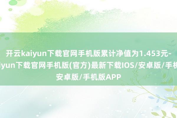 开云kaiyun下载官网手机版累计净值为1.453元-开云kaiyun下载官网手机版(官方)最新下载IOS/安卓版/手机版APP