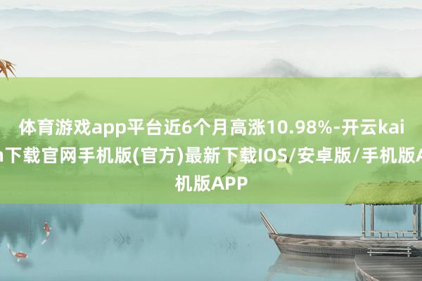 体育游戏app平台近6个月高涨10.98%-开云kaiyun下载官网手机版(官方)最新下载IOS/安卓版/手机版APP