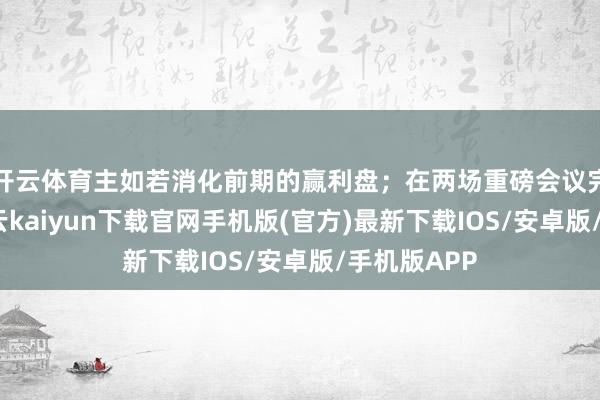 开云体育主如若消化前期的赢利盘；在两场重磅会议完了之后-开云kaiyun下载官网手机版(官方)最新下载IOS/安卓版/手机版APP