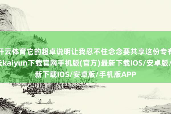 开云体育它的超卓说明让我忍不住念念要共享这份专有的体验-开云kaiyun下载官网手机版(官方)最新下载IOS/安卓版/手机版APP